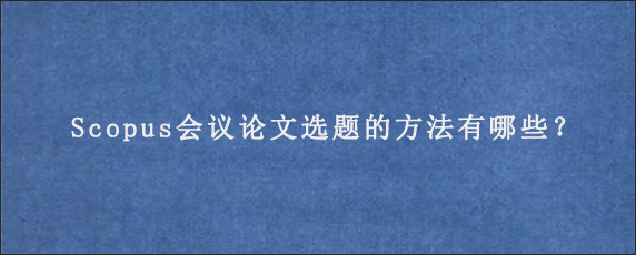 Scopus会议论文选题的方法有哪些？