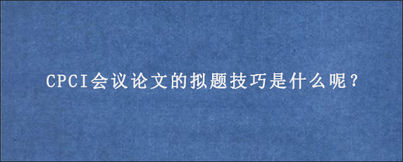 CPCI会议论文的拟题技巧是什么呢？