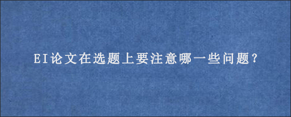 EI论文在选题上要注意哪一些问题？