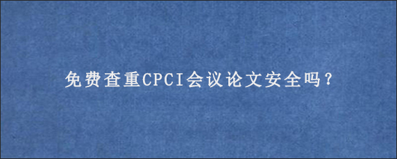 免费查重CPCI会议论文安全吗？