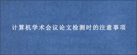 计算机学术会议论文检测时的注意事项