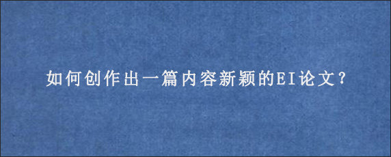 如何创作出一篇内容新颖的EI论文？