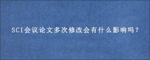 SCI会议论文多次修改会有什么影响吗？