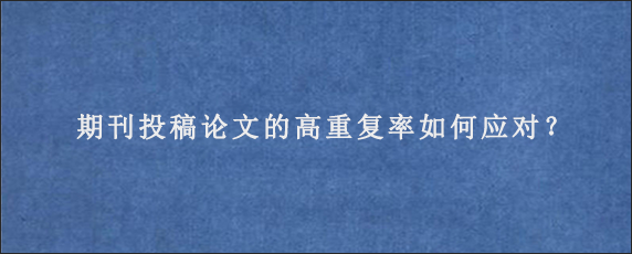 期刊投稿论文的高重复率如何应对？g