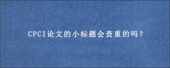 CPCI论文的小标题会查重的吗？